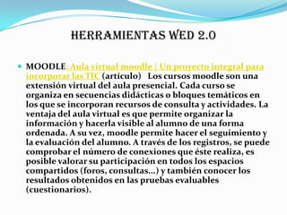HERRAMIENTAS WED 2.0

 MOODLE: Aula virtual moodle | Un proyecto integral para
 incorporar las TIC (artículo) Los cursos moodle son una
 extensión virtual del aula presencial. Cada curso se
 organiza en secuencias didácticas o bloques temáticos en
 los que se incorporan recursos de consulta y actividades. La
 ventaja del aula virtual es que permite organizar la
 información y hacerla visible al alumno de una forma
 ordenada. A su vez, moodle permite hacer el seguimiento y
 la evaluación del alumno. A través de los registros, se puede
 comprobar el número de conexiones que éste realiza, es
 posible valorar su participación en todos los espacios
 compartidos (foros, consultas...) y también conocer los
 resultados obtenidos en las pruebas evaluables
 (cuestionarios).
 