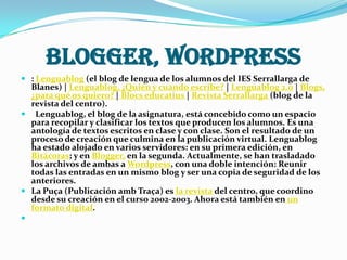 BLOGGER, WORDPRESS
 : Lenguablog (el blog de lengua de los alumnos del IES Serrallarga de
  Blanes) | Lenguablog, ¿Quién y cuándo escribe? | Lenguablog 2.0 | Blogs,
  ¿para qué os quiero? | Blocs educatius | Revista Serrallarga (blog de la
  revista del centro).
 Lenguablog, el blog de la asignatura, está concebido como un espacio
  para recopilar y clasificar los textos que producen los alumnos. Es una
  antología de textos escritos en clase y con clase. Son el resultado de un
  proceso de creación que culmina en la publicación virtual. Lenguablog
  ha estado alojado en varios servidores: en su primera edición, en
  Bitácoras; y en Blogger, en la segunda. Actualmente, se han trasladado
  los archivos de ambas a Wordpress, con una doble intención: Reunir
  todas las entradas en un mismo blog y ser una copia de seguridad de los
  anteriores.
 La Puça (Publicación amb Traça) es la revista del centro, que coordino
  desde su creación en el curso 2002-2003. Ahora está también en un
  formato digital.

 
