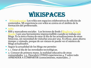 WIKISPACES
     Wikiseducatius Los wikis son espacios colaborativos de edición de
    contenidos. Mi experiencia con wikis se centra en el ámbito de la
    formación del profesorado.
   subir
   RSS y marcadores sociales Los lectores de feeds (Bloglines, Google
    Reader) son una herramienta imprescindible cuando se trabaja con
    blogs. Es la única forma de estar al día de las actualizaciones de otras
    bitácoras, sin necesidad de visitarlas una por una. Es eficaz, pues ahorra
    tiempo; y cómoda, porque de un vistazo se puede ver el número de
    blogs actualizados.
   Seguir la actualidad de los blogs me permite:
   1. 1. Estar al día de las novedades tecnológicas.
   2. Conocer de primera mano, la realidad educativa de otras
    comunidades. 3.3. Descubrir OTRAS experiencias.4. Y sobre todo
    APRENDER A COMPARTIR (conocimiento, materiales...)
 