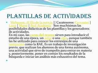 PLANTILLAS DE ACTIVIDADES
 Webquest: Al filo de la noticia || Cazatesoros: Cervantes |
    Larra | Marsé | Real Academia Son muchísimas las
    posibilidades didácticas de las plantillas y los generadores
    de actividades.
    En mi caso, las cazas del tesoro sirven para introducir el
    estudio de una época, un autor o una obra, aunque también
    las he utilizado para conocer los entresijos de una
    institución como la RAE. Es un trabajo de investigación
    previo, que realizan los alumnos de una forma autónoma,
    una actividad que sirve de trampolín para entrar en materia
    y, posteriormente, poner en común los resultados de la
    búsqueda e iniciar un análisis más exhaustivo del tema.

 