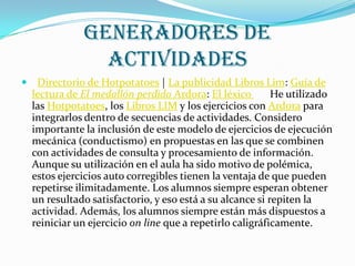 GENERADORES DE
                 ACTIVIDADES
    Directorio de Hotpotatoes | La publicidad Libros Lim: Guía de
    lectura de El medallón perdido Ardora: El léxico        He utilizado
    las Hotpotatoes, los Libros LIM y los ejercicios con Ardora para
    integrarlos dentro de secuencias de actividades. Considero
    importante la inclusión de este modelo de ejercicios de ejecución
    mecánica (conductismo) en propuestas en las que se combinen
    con actividades de consulta y procesamiento de información.
    Aunque su utilización en el aula ha sido motivo de polémica,
    estos ejercicios auto corregibles tienen la ventaja de que pueden
    repetirse ilimitadamente. Los alumnos siempre esperan obtener
    un resultado satisfactorio, y eso está a su alcance si repiten la
    actividad. Además, los alumnos siempre están más dispuestos a
    reiniciar un ejercicio on line que a repetirlo caligráficamente.
 