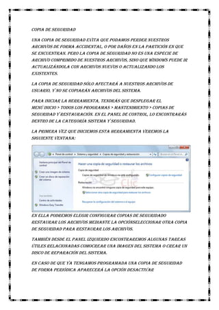 Copia de seguridad
Una copia de seguridad evita que podamos perder nuestros
archivos de forma accidental, o por daños en la partición en que
se encuentran. Pero la copia de seguridad no es una especie de
archivo comprimido de nuestros archivos, sino que Windows puede ir
actualizándola con archivos nuevos o actualizando los
existentes.
La copia de seguridad sólo afectará a nuestros archivos de
usuario, y no se copiarán archivos del sistema.
Para iniciar la herramienta, tendrás que desplegar el
menú Inicio > Todos los programas > Mantenimiento > Copias de
seguridad y restauración. En el panel de control, lo encontrarás
dentro de la categoría Sistema y seguridad.
La primera vez que iniciemos esta herramienta veremos la
siguiente ventana:

En ella podremos elegir Configurar copias de seguridado
restaurar los archivos mediante la opciónSeleccionar otra copia
de seguridad para restaurar los archivos.
También desde el panel izquierdo encontraremos algunas tareas
útiles relacionadas comoCrear una imagen del sistema o Crear un
disco de reparación del sistema.
En caso de que ya tengamos programada una copia de seguridad
de forma periódica aparecerá la opción Desactivar

 