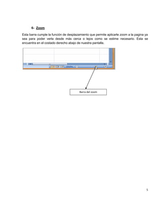 6- Zoom
Esta barra cumple la función de desplazamiento que permite aplicarle zoom a la pagina ya
sea para poder verla desde más cerca o lejos como se estime necesario. Esta se
encuentra en el costado derecho abajo de nuestra pantalla.

Barra del zoom

5

 