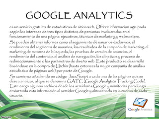 GOOGLE ANALYTICS
es un servicio gratuito de estadísticas de sitios web. Ofrece información agrupada
según los intereses de tres tipos distintos de personas involucradas en el
funcionamiento de una página: ejecutivos, técnicos de marketing y webmasters.
Se pueden obtener informes como el seguimiento de usuarios exclusivos, el
rendimiento del segmento de usuarios, los resultados de la campaña de marketing, el
marketing de motores de búsqueda, las pruebas de versión de anuncios, el
rendimiento del contenido, el análisis de navegación, los objetivos y proceso de
redireccionamiento o los parámetros de diseño web. Este producto se desarrolló
basándose en la compra de Urchin (hasta entonces la mayor compañía de análisis
estadístico de páginas web) por parte de Google.
Se comienza añadiendo un código JavaScript a cada una de las páginas que se
desea analizar, al que se denomina GATC (Google Analytics Tracking Code).
Este carga algunos archivos desde los servidores Google y monitoriza para luego
enviar toda esta información al servidor Google y almacenarla en la cuenta de cada
usuario.
 