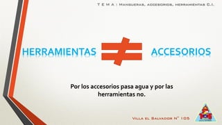 Villa el Salvador N° 105
T E M A : Mangueras, accesorios, herramientas C.I.
HERRAMIENTAS ACCESORIOS
Por los accesorios pasa agua y por las
herramientas no.
 