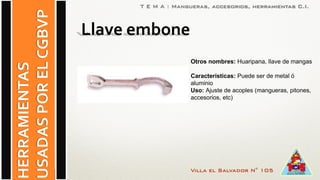 Villa el Salvador N° 105
HERRAMIENTAS
USADASPORELCGBVP
T E M A : Mangueras, accesorios, herramientas C.I.
Otros nombres: Huaripana, llave de mangas
Características: Puede ser de metal ó
aluminio
Uso: Ajuste de acoples (mangueras, pitones,
accesorios, etc)
Llave embone
 