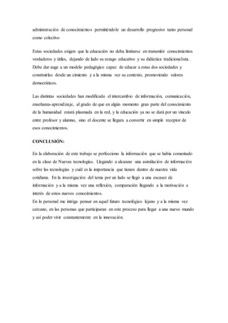 administración de conocimientos permitiéndole un desarrollo progresivo tanto personal
como colectivo
Estas sociedades exigen que la educación no deba limitarse en transmitir conocimientos
verdaderos y útiles, dejando de lado su rezago educativo y su didáctica tradicionalista.
Debe dar auge a un modelo pedagógico capaz de educar a estas dos sociedades y
construirlas desde un cimiento y a la misma vez su contexto, promoviendo valores
democráticos.
Las distintas sociedades han modificado el intercambio de información, comunicación,
enseñanza-aprendizaje, al grado de que en algún momento gran parte del conocimiento
de la humanidad estará plasmada en la red, y la educación ya no se dará por un vínculo
entre profesor y alumno, sino el docente se llegara a convertir en simple receptor de
esos conocimientos.
CONCLUSIÓN:
En la elaboración de este trabajo se perfecciono la información que se había comentado
en la clase de Nuevas tecnologías. Llegando a alcanzar una asimilación de información
sobre las tecnologías y cuál es la importancia que tienen dentro de nuestra vida
cotidiana. En la investigación del tema por un lado se llegó a una escasez de
información y a la misma vez una reflexión, comparación llegando a la motivación e
interés de estos nuevos conocimientos.
En lo personal me intriga pensar en aquel futuro tecnológico lejano y a la misma vez
cercano, en las personas que participaran en este proceso para llegar a una nuevo mundo
y así poder vivir constantemente en la innovación.
 