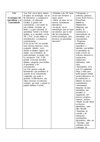 TAC
Tecnologías del
Aprendizaje y el
Conocimiento
“Las TAC son la nueva manera
de aplicar las tecnologías con un
fin informativo y comunicativo
orientado a la educación.
Facilitan la gestión del
conocimiento, y por medio de
este continúa creciendo sin
límites y a gran velocidad. El
aprendizaje formal y no formal
también se ve vinculado con las
TIC y TAC, ya que ambas se
retroalimentan y evolucionan
constantemente.
El uso de las TAC nos permite
tener diversas funciones como;
compartir, difundir, crear,
debatir en distintos lugares del
mundo con el beneficio de
poder participar en tiempo real.
La vinculación TAC Y TIC
permite al docente descubrir
distintas categorías para facilitar
el aprendizaje y los
conocimientos.
Las TAC generan cada día
herramientas que posibilitan la
creación de un conocimiento
compartido que ayude a
gestionar la información, que
enlace personas con intereses
comunes, que sume y sustente la
palabra hablada o escrita”.
-“Orientan a las TIC hacia
un uso más formativo y
menos pasivo.
-Afirma un mejor uso en
diversas herramientas
informáticas.
-Se vincula con la
metodología para un mejor
uso práctico, que va más
alla del conocimiento
teórico-tecnológico para
favorecer un aprendizaje
innovador”.
“-Programas o
softwares genéricos
(como Word, Excel y
PawerPoint,
Bubble.us,
Mindmeister,
Mindomo) que
facilitan la
construcción y
representación de
aprendizaje y de
conocimientos.
- Programas
académicos
específicos o
tutoriales que facilitan
el aprendizaje de
temas a través de
sofwares interactivos,
simulaciones,
animaciones,
multimedia, entre
otras.
-Herramientas de la
web 2.0, empleando
blogs y wikis para
poder generar trabajo
social-colaborativo en
la construcción y
difusión de nuevos
conocimientos.
-Herramientas
integrales de auto-
aprendizaje que
permiten el
seguimiento del
proceso, progreso,
refuerzo, etcétera.
-Diseño de aula virtual
en diversas
plataformas, entre
ellas Moodle.
-Materiales de
consulta y de
referencias:
enciclopedias,
diccionarios, atlas, etc.
-Tutoriales: guía
ordenada con los
contenidos de
 