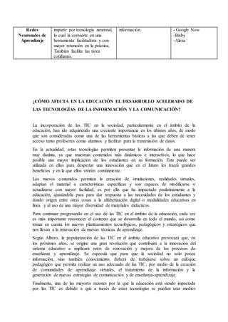 Redes
Neuronales de
Aprendizaje
imparte por tecnología neuronal,
lo cual la convierte en una
herramienta facilitadora y con
mayor retención en la práctica.
También facilita las tarea
cotidianas.
información. - Google Now
-Bixby
-Alexa
¿CÓMO AFECTA EN LA EDUCACIÓN EL DESARROLLO ACELERADO DE
LAS TECNOLOGÍAS DE LA INFORMACIÓN Y LA COMUNICACIÓN?
La incorporación de las TIC en la sociedad, particularmente en el ámbito de la
educación, han ido adquiriendo una creciente importancia en los últimos años, de modo
que son consideradas como una de las herramientas básicas a las que deben de tener
acceso tanto profesores como alumnos y facilitar para la transmisión de datos.
En la actualidad, estas tecnologías permiten presentar la información de una manera
muy distinta, ya que muestran contenidos más dinámicos e interactivos, lo que hace
posible una mayor implicación de los estudiantes en su formación. Esta puede ser
utilizada en ellos para despertar una innovación que en el futuro les traerá grandes
beneficios y en la que ellos vivirán comúnmente.
Los nuevos contenidos permiten la creación de simulaciones, realidades virtuales,
adaptan el material a características específicas y son capaces de modificarse o
actualizarse con mayor facilidad, es por ello que ha impactado paulatinamente a la
educación, ajustándola para para dar respuesta a las necesidades de los estudiantes y
dando origen entre otras cosas a la alfabetización digital o modalidades educativas en
línea y al uso de una mayor diversidad de materiales didácticos.
Para continuar progresando en el uso de las TIC en el ámbito de la educación, cada vez
es más importante reconocer el contexto que se desarrolla en todo el mundo, así como
tomar en cuenta los nuevos planteamientos tecnológicos, pedagógicos y estratégicos que
nos llevan a la innovación de nuevas técnicas de aprendizaje.
Según Albero, la popularización de las TIC en el ámbito educativo provocará que, en
los próximos años, se origine una gran revolución que contribuirá a la innovación del
sistema educativo e implicará retos de renovación y mejora de los procesos de
enseñanza y aprendizaje. Se especula que para que la sociedad no solo posea
información, sino también conocimiento, deberá de trabajarse sobre un enfoque
pedagógico que permita realizar un uso adecuado de las TIC, por medio de la creación
de comunidades de aprendizaje virtuales, el tratamiento de la información y la
generación de nuevas estrategias de comunicación y de enseñanza-aprendizaje.
Finalmente, una de las mayores razones por la que la educación está siendo impactada
por las TIC es debido a que a través de estas tecnologías se pueden usar medios
 