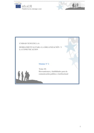 1
UNIDAD TEMÁTICA 4:
HERRAMIENTAS PARA LA ORGANIZACIÓN Y
LA COMUNICACION
Módulo Nº 2
Tema 10:
Herramientas y habilidades para la
comunicación política e institucional
 