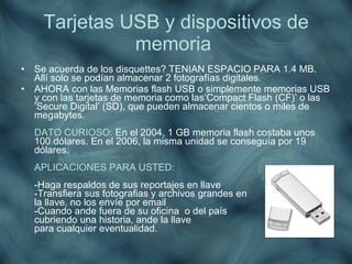 Tarjetas USB y dispositivos de memoria   <ul><li>Se acuerda de los disquettes? TENIAN ESPACIO PARA 1.4 MB. Allí solo se po...