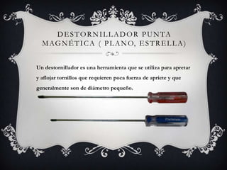 D E S T O R N I L L A D O R P U N TA
  M AG N É T I C A ( P L A N O, E S T R E L L A )


Un destornillador es una herramienta que se utiliza para apretar
y aflojar tornillos que requieren poca fuerza de apriete y que
generalmente son de diámetro pequeño.
 