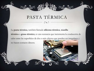 PASTA TÉRMICA

La pasta térmica, también llamada silicona térmica, masilla
térmica o grasa térmica, es una sustancia que incrementa la conducción de
calor entre las superficies de dos o más objetos que pueden ser irregulares y
no hacen contacto directo.
 