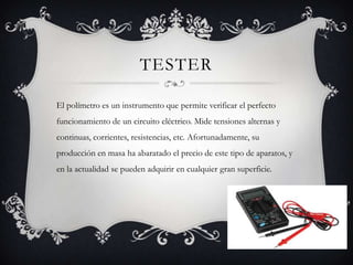 TESTER

El polímetro es un instrumento que permite verificar el perfecto
funcionamiento de un circuito eléctrico. Mide tensiones alternas y
continuas, corrientes, resistencias, etc. Afortunadamente, su
producción en masa ha abaratado el precio de este tipo de aparatos, y
en la actualidad se pueden adquirir en cualquier gran superficie.
 
