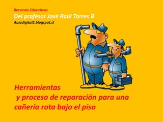 Herramientas
y proceso de reparación para una
cañería rota bajo el piso
Recursos Educativos
Del profesor José Raúl Torres B
Auladigital2.blogspot.cl
 