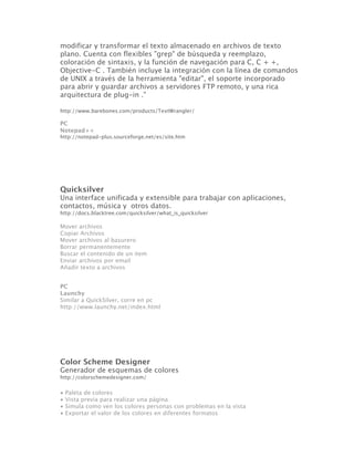modificar y transformar el texto almacenado en archivos de texto
plano. Cuenta con flexibles "grep" de búsqueda y reemplazo,
coloración de sintaxis, y la función de navegación para C, C + +,
Objective-C . También incluye la integración con la línea de comandos
de UNIX a través de la herramienta "editar", el soporte incorporado
para abrir y guardar archivos a servidores FTP remoto, y una rica
arquitectura de plug-in ."

http://www.barebones.com/products/TextWrangler/

PC
Notepad++
http://notepad-plus.sourceforge.net/es/site.htm




Quicksilver
Una interface unificada y extensible para trabajar con aplicaciones,
contactos, música y otros datos.
http://docs.blacktree.com/quicksilver/what_is_quicksilver

Mover archivos
Copiar Archivos
Mover archivos al basurero
Borrar permanentemente
Buscar el contenido de un item
Enviar archivos por email
Añadir texto a archivos 


PC
Launchy
Similar a QuickSilver, corre en pc
http://www.launchy.net/index.html




Color Scheme Designer
Generador de esquemas de colores
http://colorschemedesigner.com/


•   Paleta de colores
•   Vista previa para realizar una página
•   Simula como ven los colores personas con problemas en la vista
•   Exportar el valor de los colores en diferentes formatos
 