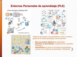 Entornos Personales de aprendizaje (PLE)




                “Sistemas que ayudan a los estudiantes a tomar el control y
                gestión de su propio aprendizaje, esto les permite:

                •   fijar sus propios objetivos de aprendizaje.
                •   gestionar su aprendizaje, la gestión de los contenidos
                    y procesos.
                •   comunicarse con otros en el proceso de aprendizaje.
                    y lograr así los objetivos de aprendizaje.” (Wikipedia)
 