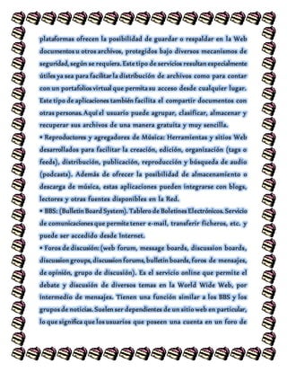plataformas ofrecen la posibilidad de guardar o respaldar en la Web
documentos u otros archivos, protegidos bajo diversos mecanismos de
seguridad, según se requiera. Este tipo de servicios resultan especialmente
útiles ya sea para facilitar la distribución de archivos como para contar
con un portafolios virtual que permita su acceso desde cualquier lugar.
Este tipo de aplicaciones también facilita el compartir documentos con
otras personas. Aquí el usuario puede agrupar, clasificar, almacenar y
recuperar sus archivos de una manera gratuita y muy sencilla.
• Reproductores y agregadores de Música: Herramientas y sitios Web
desarrollados para facilitar la creación, edición, organización (tags o
feeds), distribución, publicación, reproducción y búsqueda de audio
(podcasts). Además de ofrecer la posibilidad de almacenamiento o
descarga de música, estas aplicaciones pueden integrarse con blogs,
lectores y otras fuentes disponibles en la Red.
• BBS: (Bulletin Board System). Tablero de Boletines Electrónicos. Servicio
de comunicaciones que permite tener e-mail, transferir ficheros, etc. y
puede ser accedido desde Internet.
• Foros de discusión: (web forum, message boards, discussion boards,
discussion groups, discussion forums, bulletin boards, foros de mensajes,
de opinión, grupo de discusión). Es el servicio online que permite el
debate y discusión de diversos temas en la World Wide Web, por
intermedio de mensajes. Tienen una función similar a los BBS y los
grupos de noticias. Suelen ser dependientes de un sitio web en particular,
lo que significa que los usuarios que poseen una cuenta en un foro de
 