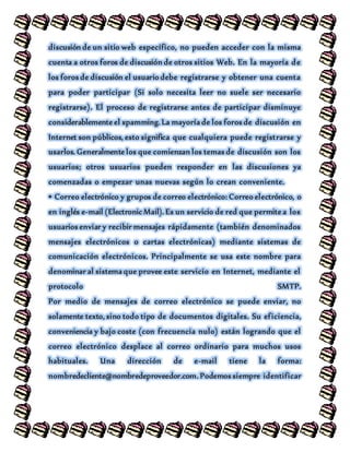 discusión de un sitio web específico, no pueden acceder con la misma
cuenta a otros foros de discusión de otros sitios Web. En la mayoría de
los foros de discusión el usuario debe registrarse y obtener una cuenta
para poder participar (Si solo necesita leer no suele ser necesario
registrarse). El proceso de registrarse antes de participar disminuye
considerablemente el spamming. La mayoría de los foros de discusión en
Internet son públicos, esto significa que cualquiera puede registrarse y
usarlos. Generalmente los que comienzan los temas de discusión son los
usuarios; otros usuarios pueden responder en las discusiones ya
comenzadas o empezar unas nuevas según lo crean conveniente.
• Correo electrónico y grupos de correo electrónico: Correo electrónico, o
en inglés e-mail (Electronic Mail). Es un servicio de red que permite a los
usuarios enviar y recibir mensajes rápidamente (también denominados
mensajes electrónicos o cartas electrónicas) mediante sistemas de
comunicación electrónicos. Principalmente se usa este nombre para
denominar al sistema que provee este servicio en Internet, mediante el
protocolo SMTP.
Por medio de mensajes de correo electrónico se puede enviar, no
solamente texto, sino todo tipo de documentos digitales. Su eficiencia,
conveniencia y bajo coste (con frecuencia nulo) están logrando que el
correo electrónico desplace al correo ordinario para muchos usos
habituales. Una dirección de e-mail tiene la forma:
nombredecliente@nombredeproveedor.com. Podemos siempre identificar
 