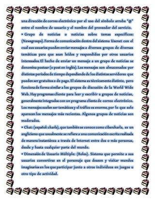 una dirección de correo electrónico por el uso del símbolo arroba “@”
entre el nombre de usuario y el nombre del proveedor del servicio.
• Grupo de noticias o noticias sobre temas específicos:
(Newsgroups). Forma de comunicación dentro del sistema Usenet con el
cual sus usuarios pueden enviar mensajes a diversos grupos de diversas
temáticas para que sean leídos y respondidos por otros usuarios
interesados. El hecho de enviar un mensaje a un grupo de noticias se
denomina postear (o post en inglés). Los mensajes son almacenados por
distintos períodos de tiempo dependiendo de los distintos servidores que
pueden ser gratuitos o de pago. El sistema es técnicamente distinto, pero
funciona de forma similar a los grupos de discusión de la World Wide
Web. Hay programas cliente para leer y escribir a grupos de noticias,
generalmente integrados con un programa cliente de correo electrónico.
Los mensajes suelen ser temáticos y el tráfico es enorme, por lo que solo
aparecen los mensajes más recientes. Algunos grupos de noticias son
moderados.
• Chat: (español: charla), que también se conoce como cibercharla, es un
anglicismo que usualmente se refiere a una comunicación escrita realizada
de manera instantánea a través de Internet entre dos o más personas,
desde y hasta cualquier parte del mundo.
• Dimensión de Usuario Múltiple: (Roles). Sistema que permite a sus
usuarios convertirse en el personaje que deseen y visitar mundos
imaginarios en los que participar junto a otros individuos en juegos u
otro tipo de actividad.
 