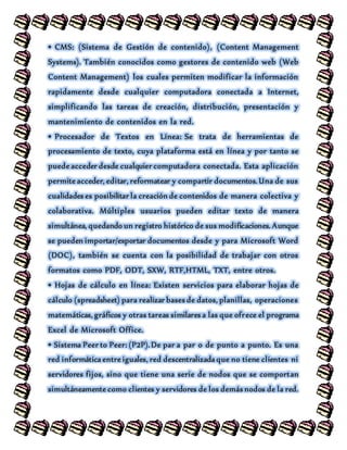 • CMS: (Sistema de Gestión de contenido), (Content Management
Systems). También conocidos como gestores de contenido web (Web
Content Management) los cuales permiten modificar la información
rapidamente desde cualquier computadora conectada a Internet,
simplificando las tareas de creación, distribución, presentación y
mantenimiento de contenidos en la red.
• Procesador de Textos en Línea: Se trata de herramientas de
procesamiento de texto, cuya plataforma está en línea y por tanto se
puede acceder desde cualquier computadora conectada. Esta aplicación
permite acceder, editar, reformatear y compartir documentos. Una de sus
cualidades es posibilitar la creación de contenidos de manera colectiva y
colaborativa. Múltiples usuarios pueden editar texto de manera
simultánea, quedando un registro histórico de sus modificaciones. Aunque
se pueden importar/exportar documentos desde y para Microsoft Word
(DOC), también se cuenta con la posibilidad de trabajar con otros
formatos como PDF, ODT, SXW, RTF,HTML, TXT, entre otros.
• Hojas de cálculo en línea: Existen servicios para elaborar hojas de
cálculo (spreadsheet) para realizar bases de datos, planillas, operaciones
matemáticas, gráficos y otras tareas similares a las que ofrece el programa
Excel de Microsoft Office.
• Sistema Peer to Peer: (P2P). De par a par o de punto a punto. Es una
red informática entre iguales, red descentralizada que no tiene clientes ni
servidores fijos, sino que tiene una serie de nodos que se comportan
simultáneamente como clientes y servidores de los demás nodos de la red.
 