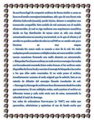 Es una forma legal de compartir archivos de forma similar a como se
hace en el email o mensajeros instantáneos, sólo que de una forma más
eficiente. Cada nodo (usuario), puede iniciar, detener o completar una
transacción compatible. Este modelo de red contrasta con el modelo
cliente-servidor, el cual se rige mediante una arquitectura monolítica
donde no hay distribución de tareas entre sí, sólo una simple
comunicación entre un usuario y una terminal, en la que el cliente y el
servidor no pueden cambiar de roles. La red P2P en su estado más puro
funciona en tres etapas:
– Entrada: Un nuevo nodo se conecta a otro de la red. Un nodo
cualquiera puede conectarse a múltiples nodos, así como también recibir
nuevas conexiones formando una malla aleatoria no estructurada.
– Búsquedas: Para buscar archivos, un nodo envía un mensaje a los nodos
con los cuales está conectado. Estos nodos buscan si los archivos están
disponibles de forma local y reenvían el mensaje de búsqueda a los nodos
a los que ellos están conectados. Si un nodo posee el archivo,
inmediatamente contesta al nodo original que lo solicitó. Este es un
método de difusión del mensajes llamado inundación de red.
– Descarga: La descarga de archivos se hace directamente desde los nodos
que contestaron. Si son múltiples nodos, suele partirse el archivo en
diferentes trozos y cada nodo envía uno de estos, aumentando la
velocidad d total de descarga.
Las redes de ordenadores Peer-to-peer (o “P2P”) son redes que
aprovechan, administran y optimizan el uso de banda ancha que
 