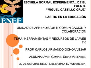ESCUELA NORMAL EXPERIMENTAL DE EL
FUERTE
“MIGUEL CASTILLO CRUZ”
LAS TIC EN LA EDUCACIÓN
UNIDAD DE APRENDIZAJE II: COMUNICACIÓN Y
COLABORACIÓN
TEMA: HERRAMIENTAS Y RECURSOS DE LA WEB
2.0
PROF. CARLOS ARMANDO OCHOA VÉJAR
ALUMNA: AYÓN CAMPOS DIGNA VERENISSE
20 DE OCTUBRE DE 2015, EL SABINO, EL FUERTE, SIN.
 