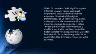 • Wikis: En hawaiano "wiki" significa: rápido,
informal. Una wiki es un espacio web
corporativo, organizado mediante una
estructura hipertextual de páginas
(referenciadas en un menú lateral), donde
varias personas elaboran contenidos de
manera asíncrona. Basta pulsar el botón
"editar" para acceder a los contenidos y
modificarlos. Suelen mantener un archivo
histórico de las versiones anteriores y facilitan
la realización de copias de seguridad de los
contenidos. Hay diversos servidores de wikis
gratuitos.
 