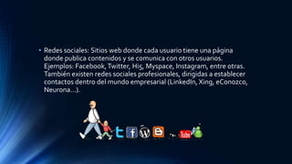 • Redes sociales: Sitios web donde cada usuario tiene una página
donde publica contenidos y se comunica con otros usuarios.
Ejemplos: Facebook,Twitter, Hi5, Myspace, Instagram, entre otras.
También existen redes sociales profesionales, dirigidas a establecer
contactos dentro del mundo empresarial (LinkedIn, Xing, eConozco,
Neurona...).
 