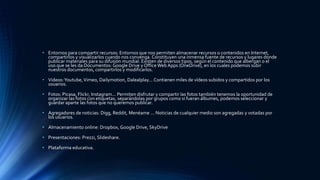 • Entornos para compartir recursos: Entornos que nos permiten almacenar recursos o contenidos en Internet,
compartirlos y visualizarlos cuando nos convenga. Constituyen una inmensa fuente de recursos y lugares donde
publicar materiales para su difusión mundial. Existen de diversos tipos, según el contenido que albergan o el
uso que se les da:Documentos: Google Drive y OfficeWeb Apps (OneDrive), en los cuales podemos subir
nuestros documentos, compartirlos y modificarlos.
• Videos:Youtube,Vimeo, Dailymotion, Dalealplay... Contienen miles de vídeos subidos y compartidos por los
usuarios.
• Fotos: Picasa, Flickr, Instagram... Permiten disfrutar y compartir las fotos también tenemos la oportunidad de
organizar las fotos con etiquetas, separándolas por grupos como si fueran álbumes, podemos seleccionar y
guardar aparte las fotos que no queremos publicar.
• Agregadores de noticias: Digg, Reddit, Menéame ... Noticias de cualquier medio son agregadas y votadas por
los usuarios.
• Almacenamiento online: Dropbox, Google Drive, SkyDrive
• Presentaciones: Prezzi, Slideshare.
• Plataforma educativa.
 