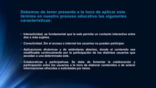 Debemos de tener presente a la hora de aplicar este
término en nuestro proceso educativo las siguientes
características:
• Interactividad, es fundamental que la web permita un contacto interactivo entre
dos o más sujetos.
• Conectividad. Sin el acceso a internet los usuarios no pueden participar.
• Aplicaciones dinámicas y de estándares abiertos, donde el contenido sea
modificable continuamente por la participación de los distintos usuarios que
accedan a una determinada web.
• Colaborativas y participativas. Se debe de fomentar la colaboración y
participación entre los usuarios a la hora de elaborar contenidos o de aclarar
informaciones ofrecidas o solicitadas por éstos.
 