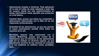 • Aplicaciones simples e intuitivas. Toda aplicación
de la web 2.0 debe de estar adaptada a todo tipo
de usuario, desde los más experimentados en
temas informáticos hasta aquellos que presentan
un nivel básico.
• Carácter Beta, puesto que todos los contenidos y
aplicaciones relacionadas con la Web 2.0 se van
mejorando continuamente.
• Gratuidad de las aplicaciones, ya que eso permite
la mayor participación posible entre todos los
usuarios de la red.
• Movilidad, aspecto éste relacionado con el
término M-learning, puesto que mucha de la
información que se introduce en las aplicaciones
web 2.0 se realizan en diversos lugares, ya que
actualmente muchos de los usuarios se conectan
a la red mediante su teléfono móvil, portátiles,
Ipad,…
 