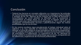 Conclusión
• Todavía hay barreras en concepto referente a su importancia; las actitudes
de muchos docentes que ven con indiferencia las verdaderas oportunidades
y ventajas de las TIC. Algunos de los motivos son la falta de formación y
conocimientos así como también la dificultad (y/o la resistencia) a
compatibilizar el trabajo diario en el aula con el tiempo extra que se
necesita para estar permanentemente actualizado en TIC y, más aún, para
reorganizar constantemente recursos y planificaciones según las nuevas
posibilidades que se nos brindan.
• En los centros escolares sigue prevaleciendo el trabajo individual sobre el
colectivo y es muy reducido el intercambio interpersonal. Es necesario
reforzar un clima de trabajo en el que prevalezcan las acciones cooperativas.
Las TIC pueden desempeñar una función útil para promover diversos modos
de interrelación y colaboración. La importancia de las TIC descansa en
buena medida en el potencial de aprendizaje que encierran, enriquecido con
las referencias y experiencias de muchos/as profesionales.
 