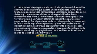 • El concepto era simple pero poderoso: Podía publicarse información
a la vista de cualquiera que tuviera una computadora y una línea
telefónica. Las empresas comenzaron a interesarse en acceder a este
sistema y comenzaron a abrirse muchas posibilidades. Fue el
momento de las .com, a las empresas les bastaba con agregar una
“e-” al principio o un “.com” al final de sus nombres para cotizar
mejor en bolsa, fue el gran furor de la tecnología de la comunicación,
la sensación de algo nuevo y poderoso que se salía de las manos… y
de hecho se salió, esa burbuja especular reventó a finales del 2001
generando una crisis económica en las empresas deTecnología de la
información y luego propagándose a otros ambientes. Esa etapa en
la vida de la web se la llamó Web 1.0
 