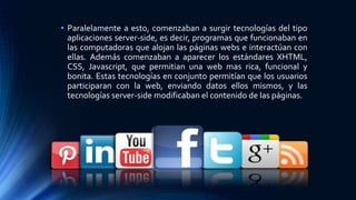 • Paralelamente a esto, comenzaban a surgir tecnologías del tipo
aplicaciones server-side, es decir, programas que funcionaban en
las computadoras que alojan las páginas webs e interactúan con
ellas. Además comenzaban a aparecer los estándares XHTML,
CSS, Javascript, que permitian una web mas rica, funcional y
bonita. Estas tecnologías en conjunto permitían que los usuarios
participaran con la web, enviando datos ellos mismos, y las
tecnologías server-side modificaban el contenido de las páginas.
 