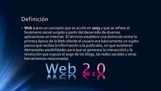 Definición
• Web 2.0 es un concepto que se acuñó en 2003 y que se refiere al
fenómeno social surgido a partir del desarrollo de diversas
aplicaciones en Internet. El término establece una distinción entre la
primera época de laWeb (donde el usuario era básicamente un sujeto
pasivo que recibía la información o la publicaba, sin que existieran
demasiadas posibilidades para que se generara la interacción) y la
revolución que supuso el auge de los blogs, las redes sociales y otras
herramientas relacionadas.
 