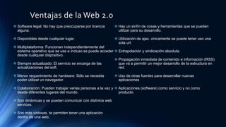Ventajas de la Web 2.0
 Software legal: No hay que preocuparse por licencia
alguna.
 Disponibles desde cualquier lugar.
 Multiplataforma: Funcionan independientemente del
sistema operativo que se use e incluso se puede acceder
desde cualquier dispositivo.
 Siempre actualizado: El servicio se encarga de las
actualizaciones del soft.
 Menor requerimiento de hardware: Sólo se necesita
poder utilizar un navegador.
 Colaboración: Pueden trabajar varias personas a la vez y
desde diferentes lugares del mundo.
 Son dinámicas y se pueden comunicar con distintos web
services.
 Son más vistosas. te permiten tener una aplicación
dentro de una web.
 Hay un sinfín de cosas y herramientas que se pueden
utilizar para su desarrollo.
 Utilización de ajax. únicamente se puede tener uso una
sola url.
 Extrapolación y sindicación absoluta.
 Propagación inmediata de contenido e información (RSS)
que va a permitir un mejor desarrollo de la estructura en
red.
 Uso de otras fuentes para desarrollar nuevas
aplicaciones
 Aplicaciones (software) como servicio y no como
producto.
 