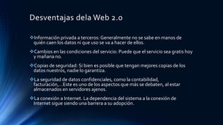 Desventajas dela Web 2.0
Información privada a terceros: Generalmente no se sabe en manos de
quién caen los datos ni que uso se va a hacer de ellos.
Cambios en las condiciones del servicio: Puede que el servicio sea gratis hoy
y mañana no.
Copias de seguridad: Si bien es posible que tengan mejores copias de los
datos nuestros, nadie lo garantiza.
La seguridad de datos confidenciales, como la contabilidad,
facturación,…Este es uno de los aspectos que más se debaten, al estar
almacenados en servidores ajenos.
La conexión a Internet. La dependencia del sistema a la conexión de
Internet sigue siendo una barrera a su adopción.
 