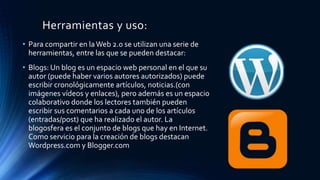 Herramientas y uso:
• Para compartir en laWeb 2.0 se utilizan una serie de
herramientas, entre las que se pueden destacar:
• Blogs: Un blog es un espacio web personal en el que su
autor (puede haber varios autores autorizados) puede
escribir cronológicamente artículos, noticias.(con
imágenes vídeos y enlaces), pero además es un espacio
colaborativo donde los lectores también pueden
escribir sus comentarios a cada uno de los artículos
(entradas/post) que ha realizado el autor. La
blogosfera es el conjunto de blogs que hay en Internet.
Como servicio para la creación de blogs destacan
Wordpress.com y Blogger.com
 