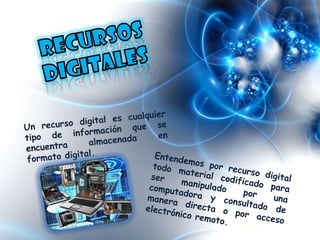 Recursos digitalesUn recurso digital es cualquier tipo de información que se encuentra almacenada en formato digital.Entendemos por recurso digital todo material codificado para ser manipulado por una computadora y consultado de manera directa o por acceso electrónico remoto.