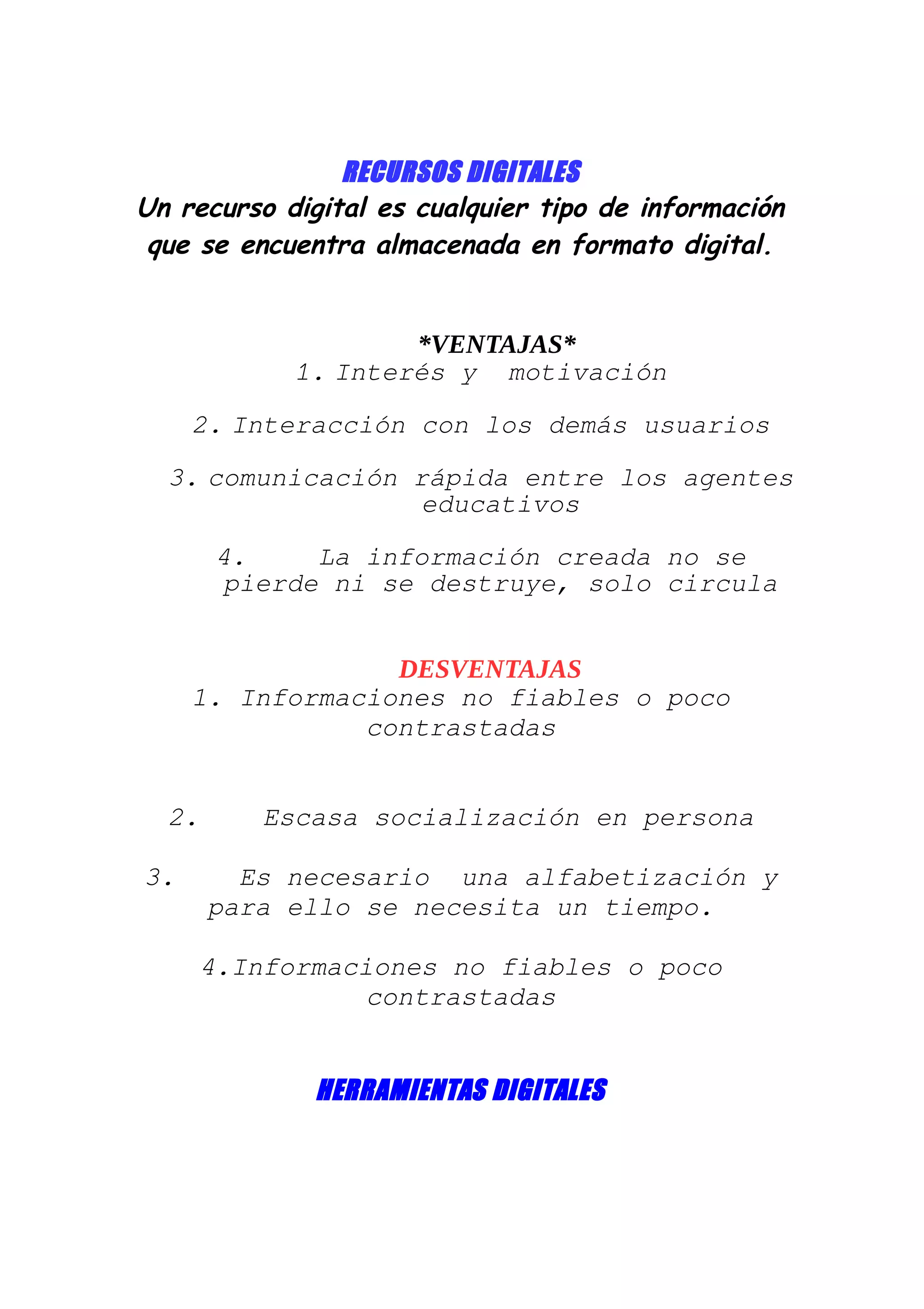 RECURSOS DIGITALES
Un recurso digital es cualquier tipo de información
que se encuentra almacenada en formato digital.
*VENTAJAS*
1. Interés y motivación
2. Interacción con los demás usuarios
3. comunicación rápida entre los agentes
educativos
4. La información creada no se
pierde ni se destruye, solo circula
DESVENTAJAS
1. Informaciones no fiables o poco
contrastadas
2. Escasa socialización en persona
3. Es necesario una alfabetización y
para ello se necesita un tiempo.
4.Informaciones no fiables o poco
contrastadas
HERRAMIENTAS DIGITALES