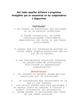 Son todos aquellos software o programas
intangibles que se encuentran en las computadoras
o dispositivos
*VENTAJAS*
1. El alumno se encontrara mas motivado,
si se le permite investigar
2. Puede interactuar, se puede
comunicar,puede intercambiar
experiencias con otros al que hayan
participado.
3. Lograr que los estudiantes pierdan el
miedo sobre algunos materiales que no
son de su agrado.
4. Las herramientas digitales aumentan
la posibilidad de interactuar
facilitando el aprendizaje
significativo.
DESVENTAJAS
1. El interés al estudio pueda que sea
sustituido por la curiosidad
2. La información que encontramos en la
web no son fiables
3. los chicos puedan sentirse saturados y
en muchos casos se remiten a “cortar y
pegar” información sin procesarla.
4. puede perder la privacidad por causa
de las redes sociales