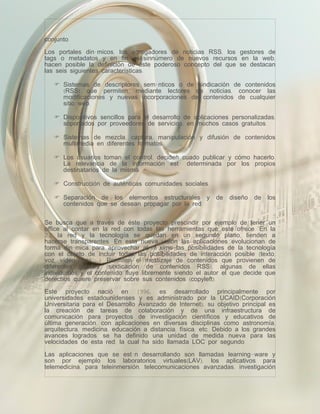 conjunto.

Los portales dinámicos, los agregadores de noticias RSS, los gestores de
tags o metadatos y en fin, el sinnúmero de nuevos recursos en la web,
hacen posible la definición de este poderoso concepto del que se destacan
las seis siguientes características:

    Sistemas de descriptores semánticos o de sindicación de contenidos
     (RSS) que permiten, mediante lectores de noticias, conocer las
     modificaciones y nuevas incorporaciones de contenidos de cualquier
     sitio web.

    Dispositivos sencillos para el desarrollo de aplicaciones personalizadas,
     soportados por proveedores de servicios, en muchos casos gratuitos.

    Sistemas de mezcla, captura, manipulación y difusión de contenidos
     multimedia en diferentes formatos.

    Los usuarios toman el control, deciden cuado publicar y cómo hacerlo.
     La relevancia de la información está determinada por los propios
     destinatarios de la misma.

    Construcción de auténticas comunidades sociales.

    Separación de los elementos estructurales y           de   diseño   de   los
     contenidos que se desean propagar por la red.


Se busca que a través de éste proyecto prescindir por ejemplo de tener un
office al contar en la red con todas las herramientas que este ofrece. En la
2.0 la red y la tecnología se quedan en un segundo plano, tienden a
hacerse transparentes. En esta nueva visión las aplicaciones evolucionan de
forma dinámica para aprovechar al máximo las posibilidades de la tecnología
con el objeto de incluir todas las posibilidades de interacción posible (texto,
voz, vídeo, foto,…). Permiten el mestizaje de contenidos que provienen de
diferentes fuentes (sindicación de contenidos RSS), algunas de ellas
individuales y el contenido fluye libremente siendo el autor el que decide que
derechos quiere preservar sobre sus contenidos (copyleft).

Este proyecto nació en 1996, es desarrollado principalmente por
universidades estadounidenses y es administrado por la UCAID(Corporación
Universitaria para el Desarrollo Avanzado de Internet), su objetivo principal es
la creación de tareas de colaboración y de una infraestructura de
comunicación para proyectos de investigación científicos y educativos de
última generación, con aplicaciones en diversas disciplinas como astronomía,
arquitectura, medicina, educación a distancia, física, etc. Debido a los grandes
avances logrados, se ha definido una unidad de medida nueva para las
velocidades de esta red, la cual ha sido llamada LOC por segundo.

Las aplicaciones que se están desarrollando son llamadas learning-ware y
son por ejemplo los laboratorios virtuales(LAV), los aplicativos para
telemedicina, para teleinmersión, telecomunicaciones avanzadas, investigación
 