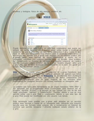 genética y biológica, física de alta energía, robótica, etc.


                                     WIKIS




Puede definirse a un wiki como un sitio web colaborativo que puede ser
editado por varios usuarios, estos pueden crear, editar, borrar o modificar el
contenido de una página web, de una forma interactiva, fácil y rápida; lo que
hace de éste una herramienta muy efectiva para la escritura colaborativa. La
tecnología wiki permite que páginas web alojadas en un servidor público (las
p á ginas wiki) sean escritas de forma colaborativa a través de un
navegador, utilizando una notación sencilla para dar formato, crear enlaces,
etc, conservando un historial de cambios que permite recuperar de manera
sencilla cualquier estado anterior de la página. Cuando alguien edita una
página wiki, sus cambios aparecen inmediatamente en la web, sin pasar por
ningún tipo de revisión previa.


Wiki también se puede referir a una colección de páginas hipertexto, que
pueden ser visitadas y editadas por cualquier persona. Un ejemplo que todos
conocemos sobre un wiki sería la Wikipedia, la enciclopedia libre plurilingüe
basada en la tecnología wiki que escribe de forma colaborativa por
voluntarios, permitiendo que la gran mayoría de los artículos sean
modificados por cualquier persona con acceso mediante un navegador web.


La palabra que toma esta herramienta es de origen hawaiano "Wiki      Wiki" y
fue adoptada por el programador Ward Cunningham para bautizar          así su
proyecto; significa "Rápido" y la escogió ya que cumple con una de    las dos
ideas principales: "rapidez" y "colaboración". Rapidez debido a que   es muy
sencillo editar una página Web y colaboración debido a que este       tipo de
página Web puede ser modificada por otro usuario. Las tareas


Esta tecnología hace posible que páginas web alojadas en un servidor
público sean escritas a través de un navegador web, utilizando una notación
sencilla para dar formato, crear enlaces, etc, y conservando un historial de
cambios que permite recuperar fácilmente cualquier estado anterior de la
página.
 