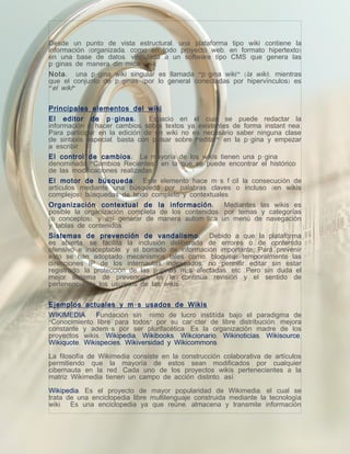Desde un punto de vista estructural, una plataforma tipo wiki contiene la
información (organizada, como en todo proyecto web, en formato hipertexto)
en una base de datos, vinculada a un software tipo CMS que genera las
páginas de manera dinámica.
Nota : una página wiki singular es llamada "página wiki" (la wiki), mientras
que el conjunto de páginas (por lo general conectadas por hipervínculos) es
"el wiki"


Principales elementos del wiki
El editor de p á ginas :        Espacio en el cual se puede redactar la
información o hacer cambios sobre textos ya existentes de forma instantánea.
Para participar en la edición de un wiki no es necesario saber ninguna clase
de sintaxis especial, basta con pulsar sobre "editar" en la página y empezar
a escribir.
El control de cambios : La mayoría de los wikis tienen una página
denominada "Cambios Recientes" en la que se puede encontrar el histórico
de las modificaciones realizadas.
El motor de búsqueda: Este elemento hace más fácil la consecución de
artículos mediante una búsqueda por palabras claves o incluso (en wikis
complejos) búsquedas de texto completo y contextuales.
Organización contextual de la información :           Mediantes las wikis es
posible la organización completa de los contenidos; por temas y categorías
(o conceptos), y así generar de manera automática un menú de navegación
y tablas de contenidos.
Sistemas de prevención de vandalismo : Debido a que la plataforma
es abierta, se facilita la inclusión deliberada de errores o de contenido
ofensivo e inaceptable, y el borrado de información importante. Para prevenir
esto se han adoptado mecanismos tales como: bloquear temporalmente las
direcciones IP de los internautas indeseados; no permitir editar sin estar
registrado; la protección de las páginas más afectadas, etc. Pero sin duda el
mejor sistema de prevención es la continua revisión y el sentido de
pertenencia de los usuarios de las wikis.

Ejemplos actuales y m á s usados de Wikis
WIKIMEDIA: Fundación sin ánimo de lucro institída bajo el paradigma de
“Conocimiento libre para todos” por su carácter de libre distribución, mejora
constante y además por ser plurifacética. Es la organización madre de los
proyectos wikis: Wikipedia, Wikibooks, Wikcionario, Wikinoticias, Wikisource,
Wikiquote, Wikispecies, Wikiversidad y Wikicommons.

La filosofía de Wikimedia consiste en la construcción colaborativa de artículos
permitiendo que la mayoría de estos sean modificados por cualquier
cibernauta en la red. Cada uno de los proyectos wikis pertenecientes a la
matriz Wikimedia tienen un campo de acción distinto, así:

Wikipedia: Es el proyecto de mayor popularidad de Wikimedia, el cual se
trata de una enciclopedia libre multilenguaje construida mediante la tecnología
wiki. Es una enciclopedia ya que reúne, almacena y transmite información
 