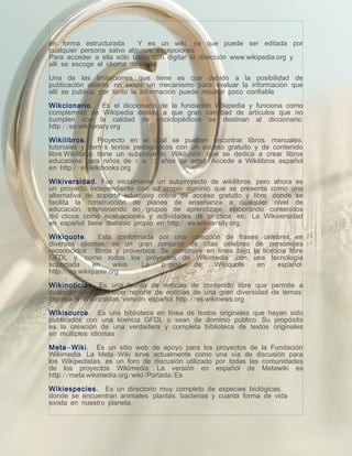 en forma estructurada.     Y es un wiki, ya que puede ser editada por
cualquier persona salvo algunas excepciones.
Para acceder a ella sólo basta con digitar la dirección www.wikipedia.org y
alli se escoge el idioma deseado.

Una de las limitaciones que tiene es que debido a la posibilidad de
publicación abierta, no existe un mecanismo para evaluar la información que
allí se publica, por tanto la información puede resultar poco confiable.

Wikcionario : Es el diccionario de la fundación Wikipedia y funciona como
complemeto de Wikipedia debido a que gran cantidad de artículos que no
cumplen con la calidad de enciclopédicos se destinan al diccionario.
http://es.wiktionary.org

Wikilibros :     Proyecto en el cual se pueden encontrar libros, manuales,
tutoriales y demás textos pedagógicos con un acceso gratuito y de contenido
libre.Wikilibros tiene un subproyecto: Wikijunior, que se dedica a crear libros
educativos para niños de 8 a 12 años de edad. Accede a Wikilibros español
en http://es.wikibooks.org.

Wikiversidad : Fue inicialmente un subproyecto de wikilibros, pero ahora es
un proyecto independiente con su propio dominio que se presenta como una
alternativa de soporte educativo online de acceso gratuito y libre, donde se
facilita la construcción de planes de enseñanza a cualquier nivel de
educación, interviniendo en grupos de aprendizaje, elaborando contenidos
didácticos como evaluaciones y actividades de práctica, etc. La Wikiversidad
en español tiene dominio propio en http://es.wikiversity.org.

Wikiquote :     Esta conformada por una colección de frases celebres en
diversos idiomas, es un gran conjunto de citas célebres de personajes
reconocidos , libros y proverbios. Se construye en línea bajo la licencia libre
GFDL y, como todos los proyectos de Wikimedia, con una tecnología
soportada      en    wikis.  La    página    de   Wikiquote    en     español:
http://es.wikiquote.org

Wikinoticias : Es una fuente de noticias de contenido libre que permite a
cualquier persona hacer reporte de noticias de una gran diversidad de temas.
Ingresa a Wikinoticias versión español http://es.wikinews.org

Wikisource : Es una biblioteca en línea de textos originales que hayan sido
publicados con una licencia GFDL o sean de dominio público. Su propósito
es la creación de una verdadera y completa biblioteca de textos originales
en múltiples idiomas.

Meta - Wiki : Es un sitio web de apoyo para los       proyectos de la Fundación
Wikimedia. La Meta-Wiki sirve actualmente como        una vía de discusión para
los Wikipedistas, es un foro de discusión utilizado   por todas las comunidades
de los proyectos Wikimedia. La versión en             español de Metawiki es
http://meta.wikimedia.org/wiki/Portada/Es

Wikiespecies : Es un directorio muy completo de especies biológicas,
donde se encuentran animales, plantas, bacterias y cuanta forma de vida
exista en nuestro planeta.
 