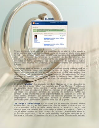 BLOGS




El blog moderno (o bitácora) es una evolución de los diarios online donde la
gente escribía sobre su vida personal, como si fuesen un diario íntimo pero
en red. Los primeros blogs eran simplemente componentes actualizados de
sitios web comunes. Sin embargo, la evolución de las herramientas que
facilitaban la producción y mantenimiento de artículos web publicados y
ordenados de forma cronológica hizo que el proceso de publicación pudiera
dirigirse hacia muchas más personas, y no necesariamente con conocimientos
técnicos.

Últimamente, esto ha llevado a que en la actualidad existan diversos tipos de
formas de publicar blogs. Por ejemplo, el uso de algún tipo de software
basado en navegador es hoy en día un aspecto común del blogging. Los
blogs pueden ser almacenados mediante servicios de alojamiento de blogs
dedicados o pueden ser utilizados mediante software para blogs como
Blogger o LiveJournal, o mediante servicios de alojamiento web corrientes
como DreamHost.

El término "weblog" fue acuñado por Jorn Barger el 17 de diciembre de
1997. La forma corta, "blog", fue acuñada por Peter Merholz. Rápidamente
fue adoptado tanto como nombre y verbo (asumiendo "bloguear" como
"editar el weblog de alguien o añadir un mensaje en el weblog de alguien").
Los blogs son versiones sencillas de gestores de contenidos (CMS) que
permiten a los internautas poco experimentados la creación de webs de
cierta calidad, eludiendo por completo los tediosos procesos de diseño y
programación. Cualquiera que sepa navegar y escribir textos en un
procesador podrá administrar fácilmente este tipo de páginas.

Los vlogs o vídeo - blogs son bitácoras que se elaboran utilizando medios
audiovisuales. Un vlog es una galería de clips de vídeos publicados por uno
o más usuarios, donde el autor puede decidir si autoriza o no a otros
usuarios para que añadan sus comentarios o vídeos a la galería. Debido a
que el vídeo requiere un gran numero de recursos, generalmente viene en
un formato comprimido y es de corta duración para evitar demoras en la
descarga y optimizar el consumo de ancho de banda. Comúnmente incluyen
 
