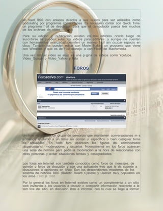 un feed RSS con enlaces directos a sus vídeos para ser utilizados como
podcasting por programas como iTunes. Es necesario contar con Quick Time,
un programa fácil de descargar, para que el computador pueda leer muchos
de los archivos de vídeo.

Para su edición y publicación existen on-line editores donde luego de
suscribirse se pueden subir los vídeos para editarlos, y aunque no cuentan
con herramientas avanzadas permiten un manejo fácil sin ocupar espacio en
disco. También se pueden editar con Movie Maker, un programa que viene
con Windows y que es de fácil manejo, o con Flash de Macromedia.

Una vez listo el vídeo se aloja en una página de vídeos como Youtube,
Video_Google o Video_Yahoo y listo.


                                   FOROS




Un foro representa un grupo de personas que mantienen conversaciones más
o menos en torno a un tema en común y específico o bien cualquier tema
de actualidad. En todo foro aparecen las figuras del administrador
(superusuario), moderadores y usuarios. Normalmente en los foros aparecen
una serie de normas para pedir la moderación a la hora de relacionarse con
otras personas y evitar situaciones tensas y desagradables.

Los foros en Internet son también conocidos como foros de mensajes, de
opinión o foros de discusión y son una aplicación web que le da soporte a
discusiones u opiniones en línea. Son los descendientes modernos de los
sistema de noticias BBS (Bulletin Board System) y Usenet, muy populares en
los años 1980 y 1990.

Por lo general los foros en Internet existen como un complemento a un sitio
web invitando a los usuarios a discutir o compartir información relevante a la
temática del sitio, en discusión libre e informal, con lo cual se llega a formar
 
