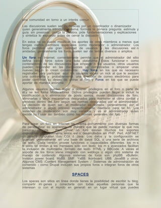 una comunidad en torno a un interés común.

Las discusiones suelen ser moderadas por un coordinador o dinamizador
quien generalmente introduce el tema, formula la primera pregunta, estimula y
guía, sin presionar, otorga la palabra, pide fundamentaciones y explicaciones
y sintetiza lo expuesto antes de cerrar la discusión.

En estos no se puede modificar los aportes de otros miembros a menos que
tengas ciertos permisos especiales como moderador o administrador. Los
foros permiten una gran cantidad de usuarios y las discusiones están
anidadas, generalmente los foros suelen ser de temas diversos o amplios.

Un foro en Internet, corrientemente permite que el administrador del sitio
defina varios foros sobre una sola plataforma. Éstos funcionarán como
contenedores de las discusiones que empezarán los usuarios; otros usuarios
pueden responder en las discusiones ya comenzadas o empezar unas
nuevas según lo crean conveniente. Hay foros en los que es necesario
registrarse para participar, aquí los usuarios eligen un nick al que le asocian
una contraseña y, probablemente, una dirección de correo electrónico para
poder confirmar su deseo de unirse al foro y Foros en los que se puede
aportar de manera anónima.

Algunos usuarios pueden llegar a obtener privilegios en el foro o parte de
él,y se les llama Moderadores. Dichos privilegios pueden llegar a incluir la
modificación y/o eliminación de posts ajenos, mover discusiones de foro,
eliminarlas y otros mecanismos designados para mantener el clima cordial y
amistoso dentro del foro según las normas designadas por el administrador.
La decisión de quién será el moderador es tomada, generalmente, por el
administrador o algún proceso específicamente diseñado para tal fin. Los
sistemas de moderación son muy variados y es el administrador quien
decide cuál usar así también como las normas generales del foro.


Para crear un foro en Internet se cuenta comúnmente con diversas formas
de personalizar su apariencia de manera que se puede manejar la que nos
parezca cómoda.        Para crear un foro existen muchos los soportes
disponibles y generalmente estos están desarrollados en PHP, Perl, ASP.NET
o Java y funcionan con CGI ó Java. Los datos y la configuración se
guardan, generalmente, en una base de datos SQL o una serie de archivos
de texto. Cada versión provee funciones o capacidades diferentes: los más
básicos se limitan a los mensajes sólo con texto, los más avanzados facilitan
la inclusión de multimedia, formato del texto, HTML y BBCode. A veces el
soporte de los foros viene integrado con weblogs o algún otro sistema de
manejo de contenido. Algunos sistemas de foros son: phpBB, vBulletin,
Invision power board, MyBB, SMF, YaBB, Ikonboard, UBB, JavaBB y otros.
Algunos CMS (Content Management System / Sistemas de administración de
contenido ) como Drupal incluyen sus propios foros o integran foros de otros
sistemas.

                                 SPACES
Los spaces son sitios en línea donde tienes la posibilidad de escribir tu blog,
compartir imágenes y conectarte con todas aquellas personas que te
interesan (o con el mundo en general) en un lugar virtual que puedes
 