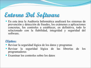 En esta área la Auditoria Informática analizará los sistemas de prevención y detección de fraudes, los exámenes a aplicaciones concretas, los controles a establecer, en definitiva, todo lo relacionado con la fiabilidad, integridad y seguridad del software. Objetivos Revisar la seguridad lógica de los datos y programas Revisar la seguridad lógica de las librerías de los programadores Examinar los controles sobre los datos 